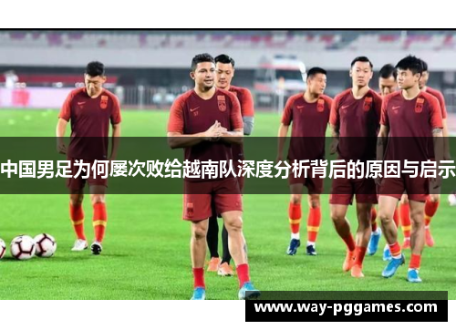 中国男足为何屡次败给越南队深度分析背后的原因与启示