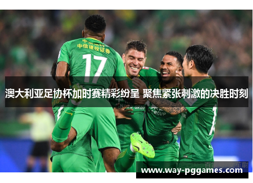 澳大利亚足协杯加时赛精彩纷呈 聚焦紧张刺激的决胜时刻
