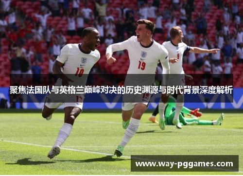 聚焦法国队与英格兰巅峰对决的历史渊源与时代背景深度解析 聚焦法国队与英格兰巅峰对决的历史渊源与时代背景深度解析