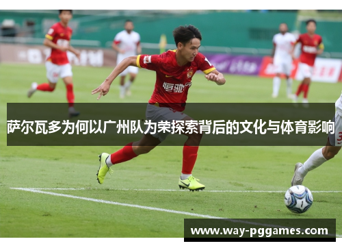 萨尔瓦多为何以广州队为荣探索背后的文化与体育影响 萨尔瓦多为何以广州队为荣探索背后的文化与体育影响