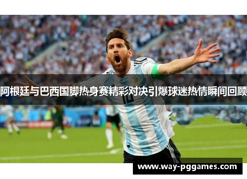 阿根廷与巴西国脚热身赛精彩对决引爆球迷热情瞬间回顾