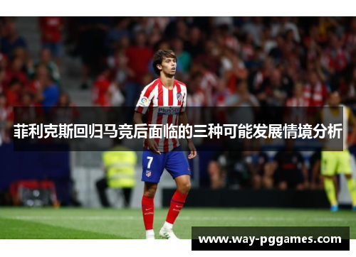 菲利克斯回归马竞后面临的三种可能发展情境分析 菲利克斯回归马竞后面临的三种可能发展情境分析