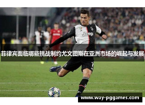 菲律宾面临哪些挑战制约尤文图斯在亚洲市场的崛起与发展