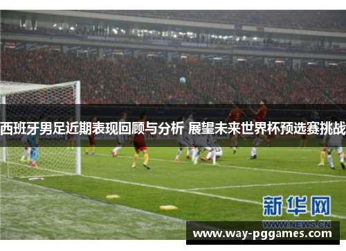 西班牙男足近期表现回顾与分析 展望未来世界杯预选赛挑战 西班牙男足近期表现回顾与分析 展望未来世界杯预选赛挑战