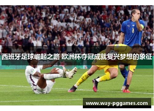 西班牙足球崛起之路 欧洲杯夺冠成就复兴梦想的象征 西班牙足球崛起之路 欧洲杯夺冠成就复兴梦想的象征