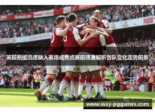 英超新援迅速融入赛场成焦点赛前速递解析各队变化走势前景 英超新援迅速融入赛场成焦点赛前速递解析各队变化走势前景
