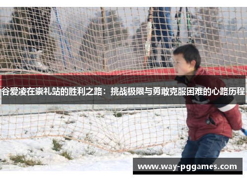 谷爱凌在崇礼站的胜利之路:挑战极限与勇敢克服困难的心路历程 谷爱凌在崇礼站的胜利之路:挑战极限与勇敢克服困难的心路历程
