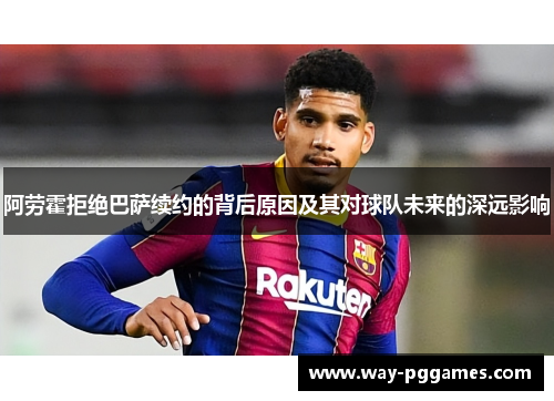 阿劳霍拒绝巴萨续约的背后原因及其对球队未来的深远影响