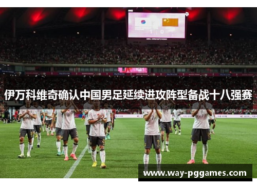 伊万科维奇确认中国男足延续进攻阵型备战十八强赛 伊万科维奇确认中国男足延续进攻阵型备战十八强赛