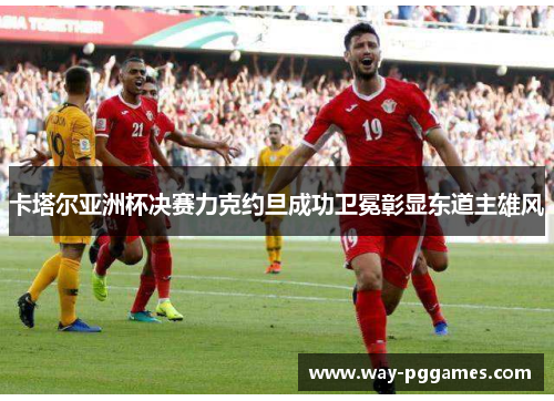卡塔尔亚洲杯决赛力克约旦成功卫冕彰显东道主雄风