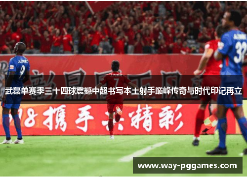 武磊单赛季三十四球震撼中超书写本土射手巅峰传奇与时代印记再立