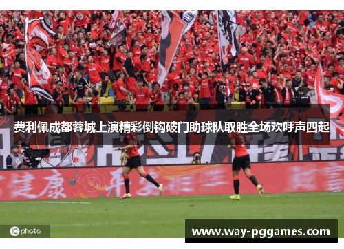 费利佩成都蓉城上演精彩倒钩破门助球队取胜全场欢呼声四起 费利佩成都蓉城上演精彩倒钩破门助球队取胜全场欢呼声四起