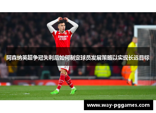 阿森纳英超争冠失利后如何制定球员发展策略以实现长远目标 阿森纳英超争冠失利后如何制定球员发展策略以实现长远目标