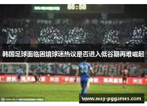 韩国足球面临困境球迷热议是否进入低谷期再难崛起