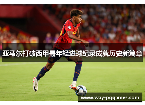 亚马尔打破西甲最年轻进球纪录成就历史新篇章