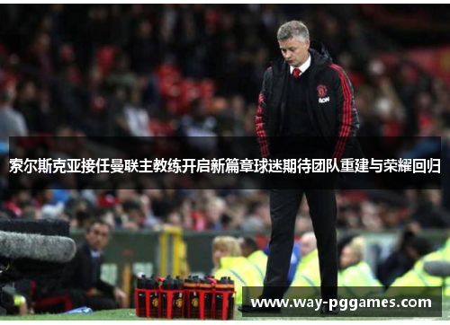 索尔斯克亚接任曼联主教练开启新篇章球迷期待团队重建与荣耀回归 索尔斯克亚接任曼联主教练开启新篇章球迷期待团队重建与荣耀回归