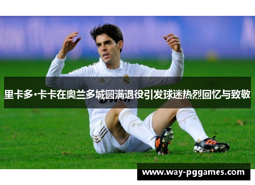里卡多·卡卡在奥兰多城圆满退役引发球迷热烈回忆与致敬 里卡多·卡卡在奥兰多城圆满退役引发球迷热烈回忆与致敬