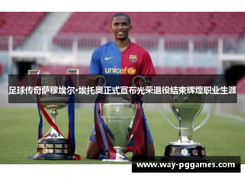 足球传奇萨穆埃尔·埃托奥正式宣布光荣退役结束辉煌职业生涯 足球传奇萨穆埃尔·埃托奥正式宣布光荣退役结束辉煌职业生涯