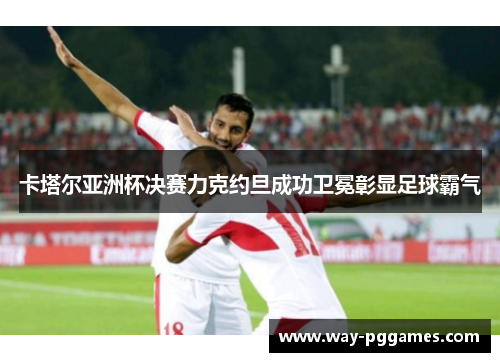 卡塔尔亚洲杯决赛力克约旦成功卫冕彰显足球霸气