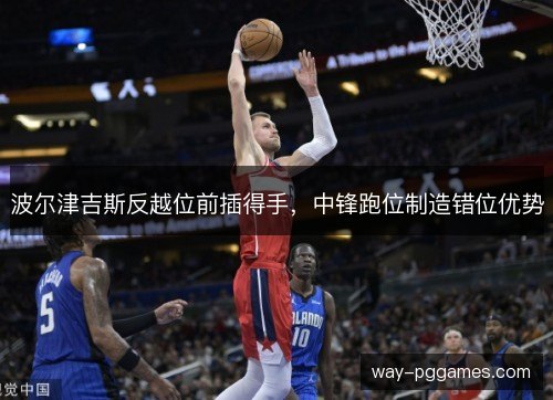波尔津吉斯反越位前插得手,中锋跑位制造错位优势 波尔津吉斯反越位前插得手,中锋跑位制造错位优势